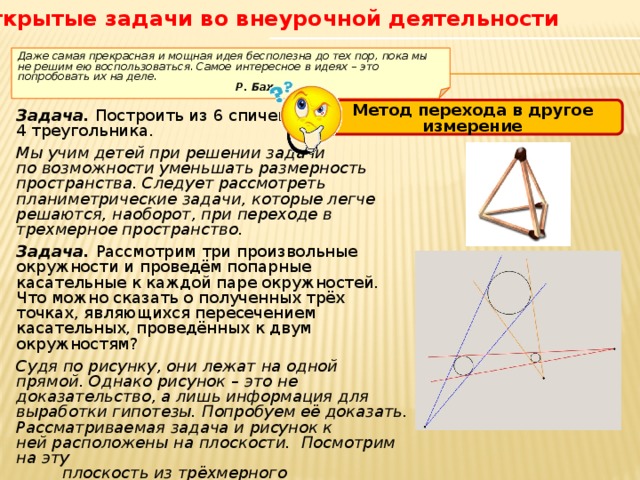Открытые задачи во внеурочной деятельности  Даже самая прекрасная и мощная идея бесполезна до тех пор, пока мы не решим ею воспользоваться. Самое интересное в идеях – это попробовать их на деле.       Р. Бах Метод перехода в другое измерение Задача. Построить из 6 спичек 4 треугольника. Мы учим детей при решении задачи по возможности уменьшать размерность пространства. Следует рассмотреть планиметрические задачи, которые легче решаются, наоборот, при переходе в трехмерное пространство. Задача. Рассмотрим три произвольные окружности и проведём попарные касательные к каждой паре окружностей. Что можно сказать о полученных трёх точках, являющихся пересечением касательных, проведённых к двум окружностям? Судя по рисунку, они лежат на одной прямой. Однако рисунок – это не доказательство, а лишь информация для выработки гипотезы. Попробуем её доказать. Рассматриваемая задача и рисунок к ней расположены на плоскости.  Посмотрим на эту  плоскость из трёхмерного пространства.  Несложные рассуждения позволяют доказать  принадлежность точек одной прямой.