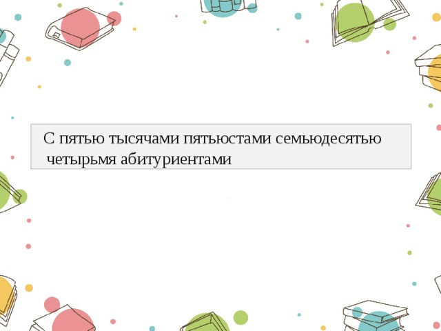  С пятью тысячами пятьюстами семьюдесятью четырьмя абитуриентами  