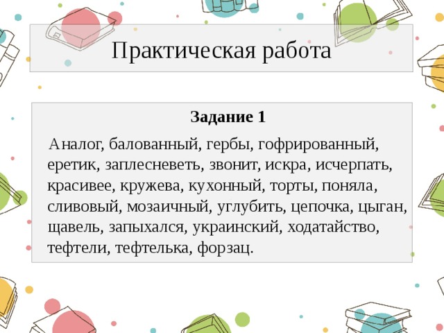 Практическая работа  Задание 1  Аналог, балованный, гербы, гофрированный, еретик, заплесневеть, звонит, искра, исчерпать, красивее, кружева, кухонный, торты, поняла, сливовый, мозаичный, углубить, цепочка, цыган, щавель, запыхался, украинский, ходатайство, тефтели, тефтелька, форзац. 