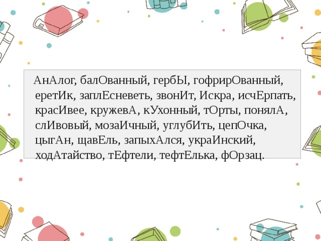  АнАлог, балОванный, гербЫ, гофрирОванный, еретИк, заплЕсневеть, звонИт, Искра, исчЕрпать, красИвее, кружевА, кУхонный, тОрты, понялА, слИвовый, мозаИчный, углубИть, цепОчка, цыгАн, щавЕль, запыхАлся, украИнский, ходАтайство, тЕфтели, тефтЕлька, фОрзац. 
