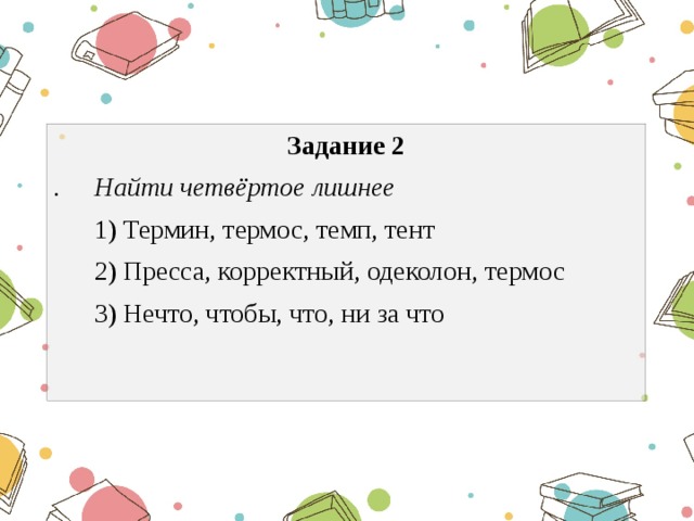 Задание 2 . Найти четвёртое лишнее  1) Термин, термос, темп, тент  2) Пресса, корректный, одеколон, термос  3) Нечто, чтобы, что, ни за что 