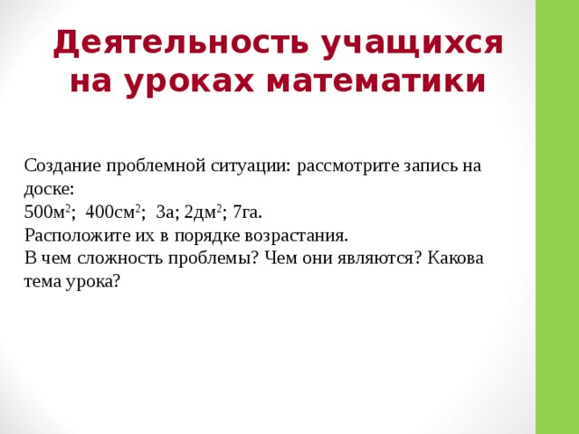 Деятельность учащихся на уроках математики Создание проблемной ситуации: рассмотрите запись на доске: 500м 2 ; 400см 2 ; 3а; 2дм 2 ; 7га. Расположите их в порядке возрастания. В чем сложность проблемы? Чем они являются? Какова тема урока?  
