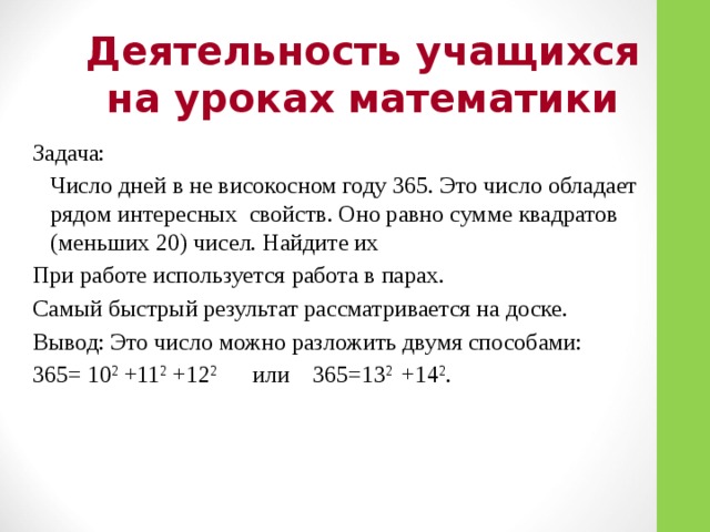 Деятельность учащихся на уроках математики Задача:  Число дней в не високосном году 365. Это число обладает рядом интересных свойств. Оно равно сумме квадратов (меньших 20) чисел. Найдите их При работе используется работа в парах. Самый быстрый результат рассматривается на доске. Вывод: Это число можно разложить двумя способами: 365= 10 2 +11 2 +12 2 или 365=13 2 +14 2 .