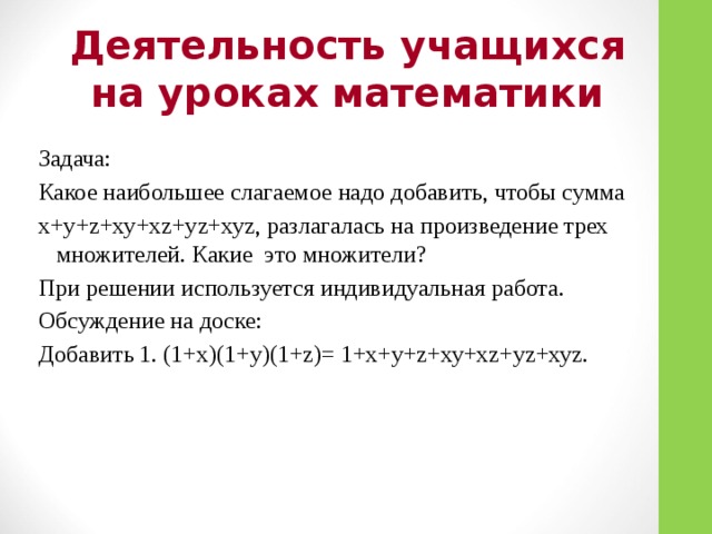 Деятельность учащихся на уроках математики Задача: Какое наибольшее слагаемое надо добавить, чтобы сумма x+у+z+ху+хz+уz+хуz, разлагалась на произведение трех множителей. Какие это множители? При решении используется индивидуальная работа. Обсуждение на доске: Добавить 1. (1+х)(1+у)(1+z)= 1+x+у+z+ху+хz+уz+хуz.
