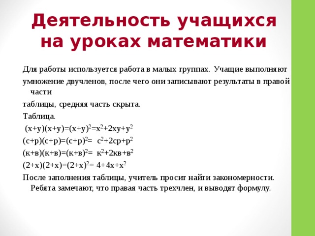 Деятельность учащихся на уроках математики Для работы используется работа в малых группах. Учащие выполняют умножение двучленов, после чего они записывают результаты в правой части таблицы, средняя часть скрыта. Таблица.  (х+у)(х+у)=(х+у) 2 =х 2 +2ху+у 2 (с+р)(с+р)=(с+р) 2 = с 2 +2ср+р 2 (к+в)(к+в)=(к+в) 2 = к 2 +2кв+в 2 (2+х)(2+х)=(2+х) 2 = 4+4х+х 2 После заполнения таблицы, учитель просит найти закономерности. Ребята замечают, что правая часть трехчлен, и выводят формулу.