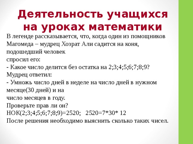 Деятельность учащихся на уроках математики В легенде рассказывается, что, когда один из помощников Магомеда – мудрец Хозрат Али садится на коня, подошедший человек спросил его: - Какое число делится без остатка на 2;3;4;5;6;7;8;9? Мудрец ответил: - Умножь число дней в неделе на число дней в нужном месяце(30 дней) и на число месяцев в году. Проверьте прав ли он? НОК(2;3;4;5;6;7;8;9)=2520; 2520=7*30* 12 После решения необходимо выяснить сколько таких чисел.  
