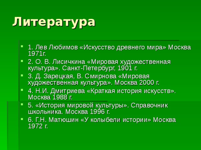 1. Лев Любимов «Искусство древнего мира» Москва 1971г. 2. О. В. Лисичкина «Мировая художественная культура». Санкт-Петербург, 1901 г. 3. Д. Зарецкая, В. Смирнова «Мировая художественная культура». Москва 2000 г. 4. Н.И. Дмитриева «Краткая история искусств». Москва 1988 г. 5. «История мировой культуры». Справочник школьника. Москва 1996 г. 6. Г.Н. Матюшин «У колыбели истории» Москва 1972 г. 