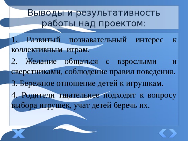 Выводы и результативность работы над проектом: 1. Развитый познавательный интерес к коллективным играм. 2. Желание общаться с взрослыми и сверстниками, соблюдение правил поведения. 3. Бережное отношение детей к игрушкам. 4. Родители тщательнее подходят к вопросу выбора игрушек, учат детей беречь их. 