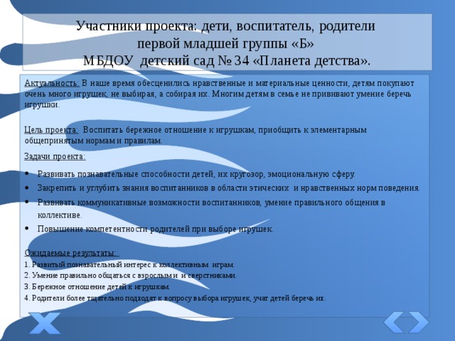 Участники проекта: дети, воспитатель, родители  первой младшей группы «Б»  МБДОУ детский сад № 34 «Планета детства». Актуальность:  В наше время обесценились нравственные и материальные ценности, детям покупают очень много игрушек, не выбирая, а собирая их. Многим детям в семье не прививают умение беречь игрушки. Цель проекта:   Воспитать бережное отношение к игрушкам, приобщить к элементарным общепринятым нормам и правилам. Задачи проекта:   Развивать познавательные способности детей, их кругозор, эмоциональную сферу. Закрепить и углубить знания воспитанников в области этических  и нравственных норм поведения. Развивать коммуникативные возможности воспитанников, умение правильного общения в коллективе. Повышение компетентности родителей при выборе игрушек . Ожидаемые результаты: 1. Развитый познавательный интерес к коллективным играм. 2. Умение правильно общаться с взрослым и и сверстниками. 3. Бережное отношение детей к игрушкам. 4. Родители более тщательно подходят к вопросу выбора игрушек, учат детей беречь их. 