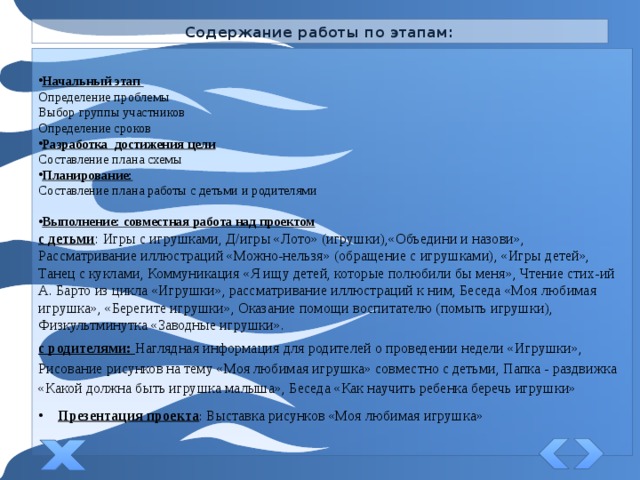 Содержание работы по этапам: Начальный этап Определение проблемы Выбор группы участников Определение сроков Разработка достижения цели Составление плана схемы Планирование: Составление плана работы с детьми и родителями Выполнение: совместная работа над проектом с детьми : Игры с игрушками, Д/игры «Лото» (игрушки),«Объедини и назови», Рассматривание иллюстраций «Можно-нельзя» (обращение с игрушками), «Игры детей», Танец с куклами, Коммуникация «Я ищу детей, которые полюбили бы меня», Чтение стих-ий А. Барто из цикла «Игрушки», рассматривание иллюстраций к ним, Беседа «Моя любимая игрушка», «Берегите игрушки», Оказание помощи воспитателю (помыть игрушки), Физкультминутка «Заводные игрушки». с родителями: Наглядная информация для родителей о проведении недели «Игрушки», Рисование рисунков на тему «Моя любимая игрушка» совместно с детьми, Папка - раздвижка «Какой должна быть игрушка малыша», Беседа «Как научить ребенка беречь игрушки» Презентация проекта : Выставка рисунков «Моя любимая игрушка» 