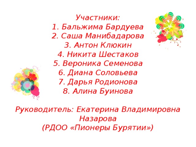 Участники:  1. Бальжима Бардуева  2. Саша Манибадарова  3. Антон Клюкин  4. Никита Шестаков  5. Вероника Семенова  6. Диана Соловьева  7. Дарья Родионова  8. Алина Буинова   Руководитель: Екатерина Владимировна Назарова  (РДОО «Пионеры Бурятии») 