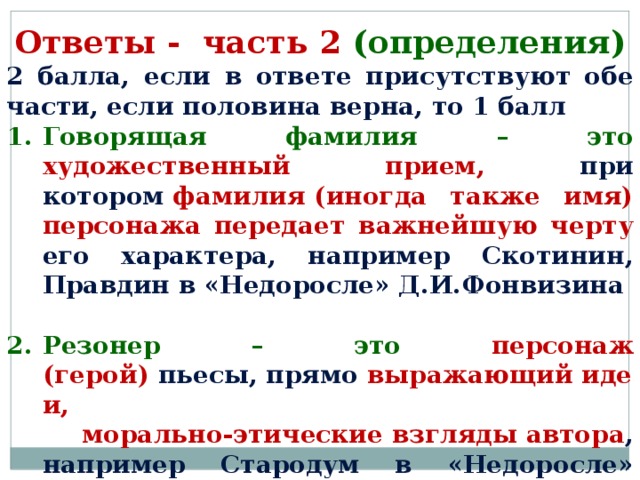 Ответы - часть 2 (определения) 2 балла, если в ответе присутствуют обе части, если половина верна, то 1 балл Говорящая фамилия – это художественный прием, при котором  фамилия (иногда также имя) персонажа передает важнейшую черту его характера, например Скотинин, Правдин в «Недоросле» Д.И.Фонвизина  Резонер – это персонаж (герой)  пьесы, прямо  выражающий идеи,   морально-этические взгляды автора , например Стародум в «Недоросле» Д.И.Фонвизина      