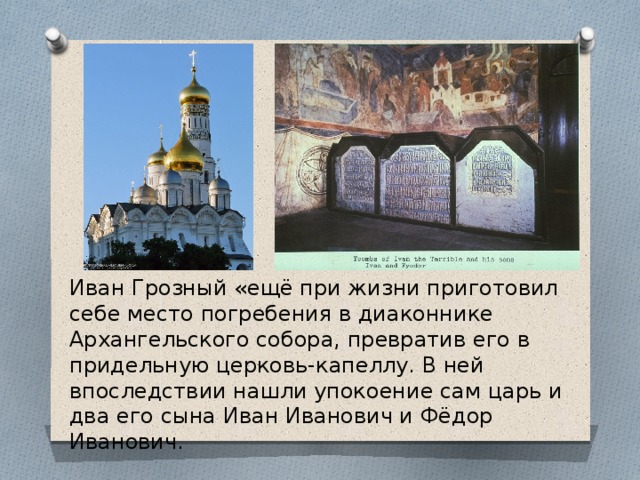 Иван Грозный «ещё при жизни приготовил себе место погребения в диаконнике Архангельского собора, превратив его в придельную церковь-капеллу. В ней впоследствии нашли упокоение сам царь и два его сына Иван Иванович и Фёдор Иванович. 
