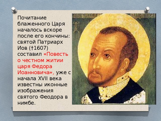 Почитание блаженного Царя началось вскоре после его кончины: святой Патриарх Иов (†1607) составил «Повесть о честном житии царя Федора Иоанновича», уже с начала XVII века известны иконные изображения святого Феодора в нимбе. 
