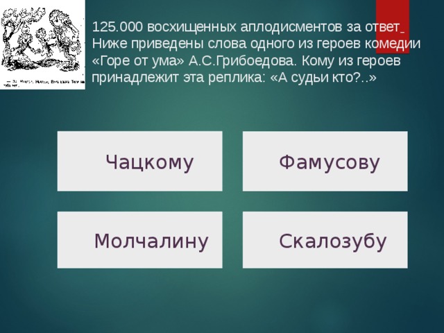125.000 восхищенных аплодисментов за ответ   Ниже приведены слова одного из героев комедии «Горе от ума» А.С.Грибоедова. Кому из героев принадлежит эта реплика: «А судьи кто?..»     Чацкому  Фамусову  Скалозубу  Молчалину  