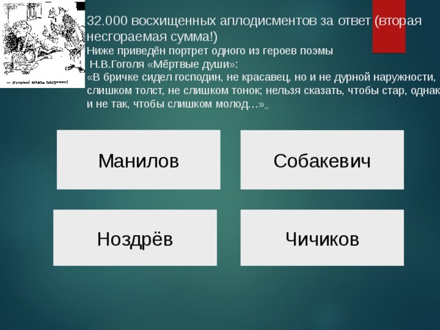 32.000 восхищенных аплодисментов за ответ (вторая несгораемая сумма!)  Ниже приведён портрет одного из героев поэмы  Н.В.Гоголя «Мёртвые души»:  «В бричке сидел господин, не красавец, но и не дурной наружности, не слишком толст, не слишком тонок; нельзя сказать, чтобы стар, однако и не так, чтобы слишком молод…»    Манилов Собакевич Ноздрёв Чичиков 