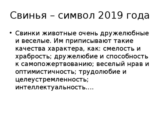 Свинья – символ 2019 года Свинки животные очень дружелюбные и веселые. Им приписывают такие качества характера, как: смелость и храбрость; дружелюбие и способность к самопожертвованию; веселый нрав и оптимистичность; трудолюбие и целеустремленность; интеллектуальность.... 