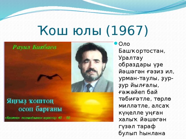 Ҡош юлы (1967) Оло Башҡортостан, Уралтау образдары үҙе йәшәгән ғәзиз ил, урман-таулы, ҙур-ҙур йылғалы, ғәжәйеп бай тәбиғәтле, төрлө милләтле, алсаҡ күңелле уңған халыҡ йәшәгән гүзәл тараф булып һынлана 