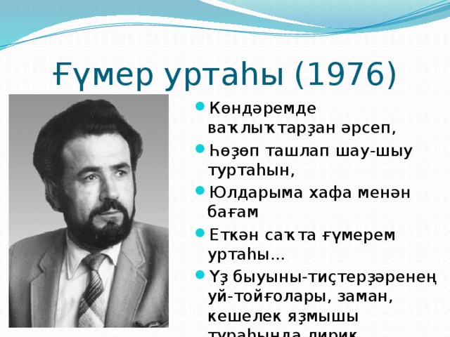 Ғүмер уртаһы (1976) Көндәремде ваҡлыҡтарҙан әрсеп, Һөҙөп ташлап шау-шыу туртаһын, Юлдарыма хафа менән бағам Еткән саҡта ғүмерем уртаһы... Үҙ быуыны-тиҫтерҙәренең уй-тойғолары, заман, кешелек яҙмышы тураһында лирик үткерлек һәм гражданлыҡ пафосы йырлай 