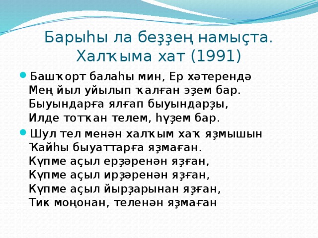 Барыһы ла беҙҙең намыҫта. Халҡыма хат (1991) Башҡорт балаһы мин, Ер хәтерендә  Мең йыл уйылып ҡалған эҙем бар.  Быуындарға ялғап быуындарҙы,  Илде тотҡан телем, һүҙем бар. Шул тел менән халҡым хаҡ яҙмышын  Ҡайһы быуаттарға яҙмаған.  Күпме аҫыл ерҙәренән яҙған,  Күпме аҫыл ирҙәренән яҙған,  Күпме аҫыл йырҙарынан яҙған,  Тик моңонан, теленән яҙмаған 