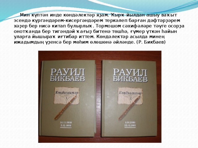    Мин күптән инде көндәлектәр яҙам. Ҡырҡ йылдан ашыу ваҡыт эсендә күргәндәрем-кисергәндәрем теркәлеп барған дәфтәрҙәрем хәҙер бер нисә китап булырлыҡ. Тормошом сәхифәләре тәүге осорҙа онотҡанда бер тигәндәй ҡағыҙ битенә төшһә, ғүмер үткән һайын уларға йышыраҡ иғтибар иттем. Көндәлектәр асылда минең ижадымдың үҙенсә бер мөһим өлөшөнә әйләнде. (Р. Бикбаев) 