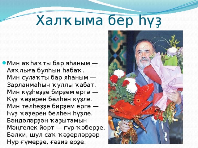 Халҡыма бер һүҙ Мин аҡһаҡты бар яһаным —  Аяҡлыға булһын һабаҡ.  Мин сулаҡты бар яһаным —  Зарланмаһын ҡуллы ҡабат.  Мин күҙһеҙҙе бирҙем ергә —  Күҙ ҡәҙерен белһен күҙле.  Мин телһеҙҙе бирҙем ергә —  Һүҙ ҡәҙерен белһен һүҙле.  Бәндәләрҙән ҡаҙытамын  Мәңгелек йорт — гүр-ҡәберҙе.  Бәлки, шул саҡ ҡәҙерләрҙәр  Нур ғүмерҙе, ғәзиз ерҙе. 