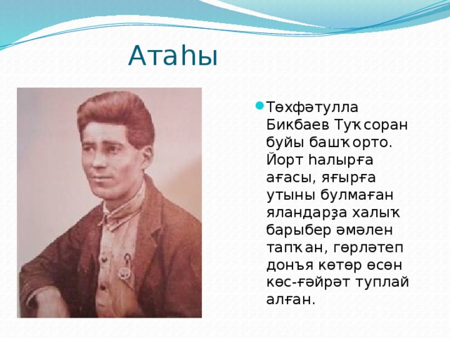  Атаһы Төхфәтулла Бикбаев Туҡсоран буйы башҡорто. Йорт һалырға ағасы, яғырға утыны булмаған яландарҙа халыҡ барыбер әмәлен тапҡан, гөрләтеп донъя көтөр өсөн көс-ғәйрәт туплай алған. 