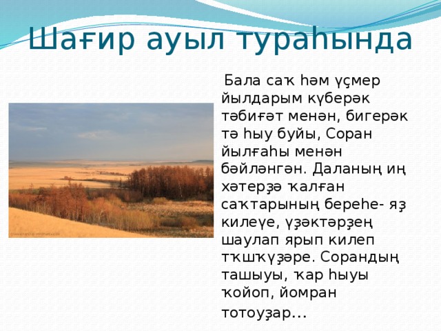 Шағир ауыл тураһында  Бала саҡ һәм үҫмер йылдарым күберәк тәбиғәт менән, бигерәк тә һыу буйы, Соран йылғаһы менән бәйләнгән. Даланың иң хәтерҙә ҡалған саҡтарының береһе- яҙ килеүе, үҙәктәрҙең шаулап ярып килеп тҡшҡүҙәре. Сорандың ташыуы, ҡар һыуы ҡойоп, йомран тотоуҙар … 