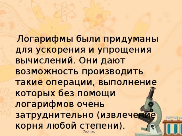  Логарифмы были придуманы для ускорения и упрощения вычислений. Они дают возможность производить такие операции, выполнение которых без помощи логарифмов очень затруднительно (извлечение корня любой степени). 