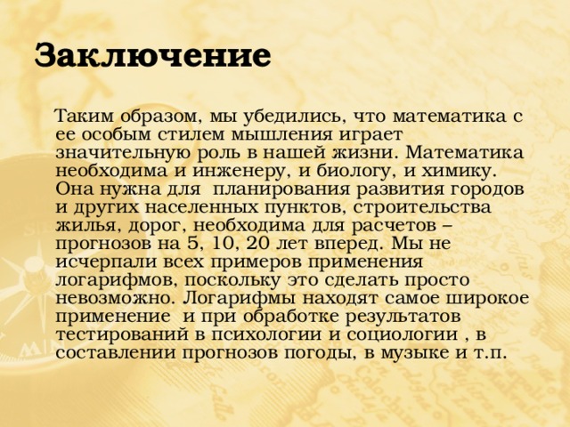 Заключение  Таким образом, мы убедились, что математика с ее особым стилем мышления играет значительную роль в нашей жизни. Математика необходима и инженеру, и биологу, и химику. Она нужна для планирования развития городов и других населенных пунктов, строительства жилья, дорог, необходима для расчетов – прогнозов на 5, 10, 20 лет вперед. Мы не исчерпали всех примеров применения логарифмов, поскольку это сделать просто невозможно. Логарифмы находят самое широкое применение и при обработке результатов тестирований в психологии и социологии , в составлении прогнозов погоды, в музыке и т.п. 