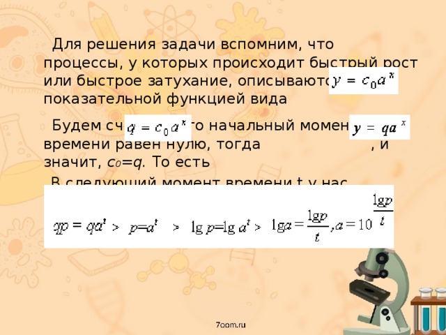  Для решения задачи вспомним, что процессы, у которых происходит быстрый рост или быстрое затухание, описываются показательной функцией вида  Будем считать, что начальный момент времени равен нулю, тогда , и значит, с 0 =q. То  есть  В следующий момент времени t у нас произошли изменения, описываемые уравнением 
