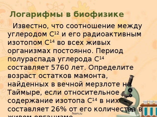 Логарифмы в биофизике  Известно, что соотношение между углеродом C 12 и его радиоактивным изотопом C 14 во всех живых организмах постоянно. Период полураспада углерода C 14 составляет 5760 лет. Определите возраст остатков мамонта, найденных в вечной мерзлоте на Таймыре, если относительное содержание изотопа C 14 в них составляет 26% от его количества в живом организме. 