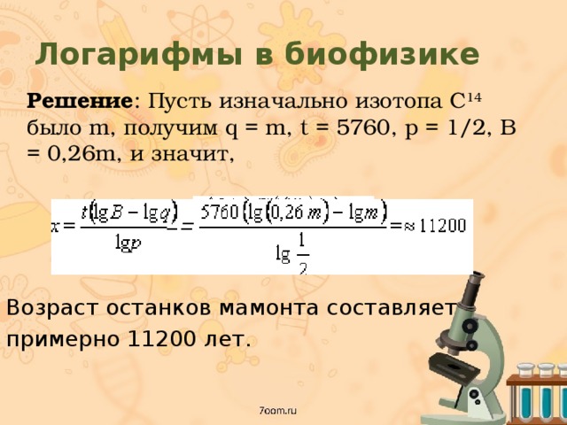 Логарифмы в биофизике  Решение : Пусть изначально изотопа C 14 было m, получим q = m, t = 5760, p = 1/2, B = 0,26m, и значит, Возраст останков мамонта составляет примерно 11200 лет. 