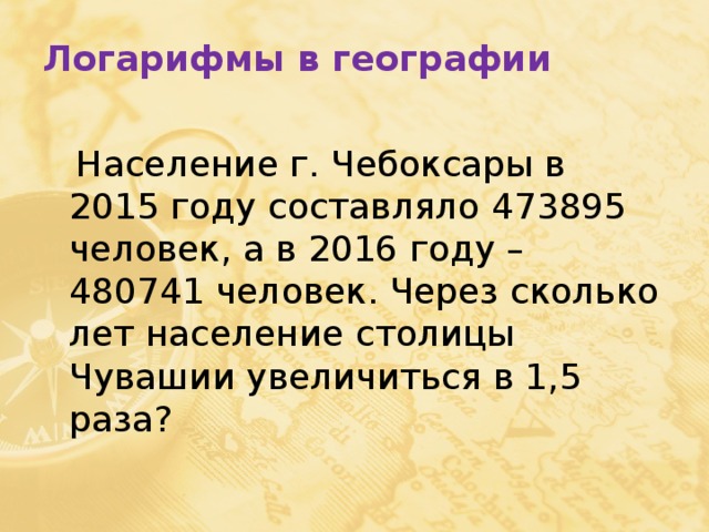 Логарифмы в географии  Население г. Чебоксары в 2015 году составляло 473895 человек, а в 2016 году – 480741 человек. Через сколько лет население столицы Чувашии увеличиться в 1,5 раза? 
