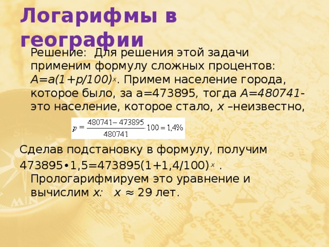 Логарифмы в географии  Решение: Для решения этой задачи применим формулу сложных процентов: A=a(1+p/100) x . Примем население города, которое было, за а=473895 , тогда А=480741 -это население, которое стало, х – неизвестно, Сделав подстановку в формулу , получим 473895∙1,5=473895(1+1,4/100) x . Прологарифмируем это уравнение и вычислим x: x ≈ 29 лет. 