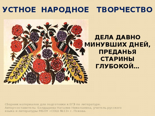 УСТНОЕ НАРОДНОЕ ТВОРЧЕСТВО ДЕЛА ДАВНО МИНУВШИХ ДНЕЙ, ПРЕДАНЬЯ СТАРИНЫ ГЛУБОКОЙ…   Сборник материалов для подготовки к ЕГЭ по литературе.   Автор-составитель: Болдырева Наталия Николаевна, учитель русского   языка и литературы МБОУ «СОШ №13» г. Пскова. 