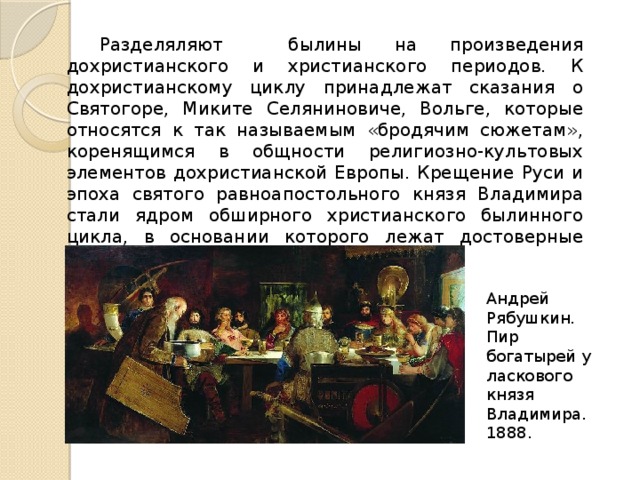  Разделяляют былины на произведения дохристианского и христианского периодов. К дохристианскому циклу принадлежат сказания о Святогоре, Миките Селяниновиче, Вольге, которые относятся к так называемым «бродячим сюжетам», коренящимся в общности религиозно-культовых элементов дохристианской Европы. Крещение Руси и эпоха святого равноапостольного князя Владимира стали ядром обширного христианского былинного цикла, в основании которого лежат достоверные исторические события и личности. Андрей Рябушкин. Пир богатырей у ласкового князя Владимира. 1888. 