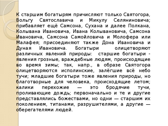 К старшим богатырям причисляют только Святогора, Вольгу Святославича и Микулу Селяниновича; прибавляет ещё Самсона, Сухана и далее Полкана, Колывана Ивановича, Ивана Колывановича, Самсона Ивановича, Самсона Самойловича и Молофера или Малафея; присоединяют также Дона Ивановича и Дуная Ивановича. Богатыри олицетворяют различных явлений природы: старшие богатыри - явления грозные, враждебные людям, происходящие во время зимы; так, напр., в образе Святогора олицетворяются исполинские, залёгшие всё небо тучи; младшие богатыри тоже явления природы, но благотворные для человека, происходящие летом; калики перехожие — это бродячие тучи, проливающие дождь; первоначально и те и другие представлялись божествами, но одни — старшим их поколением, титанами, разрушителями, а другие — оберегателями людей. 