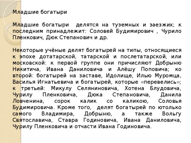 Младшие богатыри Младшие богатыри делятся на туземных и заезжих; к последним принадлежит: Соловей Будимирович , Чурило Пленкович, Дюк Степанович и др. Некоторые учёные делят богатырей на типы, относящиеся к эпохе дотатарской, татарской и послетатарской, или московской: к первой группе они причисляют Добрыню Никитича, Ивана Даниловича и Алёшу Поповича; ко второй: богатырей на заставе, Идолище, Илью Муромца, Василья Игнатьевича и богатырей, которые «перевелись»; к третьей: Микулу Селяниновича, Хотена Блудовича, Чурилу Пленковича, Дюка Степановича, Данила Ловченина, сорок калик со каликою, Соловья Будимировича. Кроме того, делят богатырей по ютолько самого Владимира, Добрыню, а также Вольгу Святославича, Ставра Годиновича, Ивана Даниловича, Чурилу Пленковича и отчасти Ивана Годиновича. 