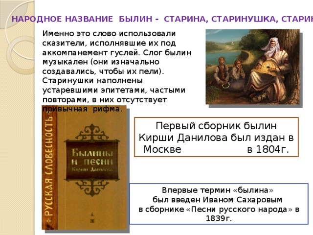 НАРОДНОЕ НАЗВАНИЕ БЫЛИН - СТАРИНА, СТАРИНУШКА, СТАРИНКА. Именно это слово использовали сказители, исполнявшие их под аккомпанемент гуслей. Слог былин музыкален (они изначально создавались, чтобы их пели). Старинушки наполнены устаревшими эпитетами, частыми повторами, в них отсутствует привычная рифма. Первый сборник былин Кирши Данилова был издан в Москве в 1804г. Впервые термин «былина» был введен Иваном Сахаровым в сборнике «Песни русского народа» в 1839г. 