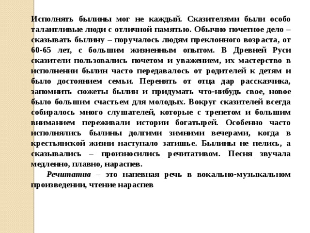 Исполнять былины мог не каждый. Сказителями были особо талантливые люди с отличной памятью. Обычно почетное дело – сказывать былину – поручалось людям преклонного возраста, от 60-65 лет, с большим жизненным опытом. В Древней Руси сказители пользовались почетом и уважением, их мастерство в исполнении былин часто передавалось от родителей к детям и было достоянием семьи. Перенять от отца дар рассказчика, запомнить сюжеты былин и придумать что-нибудь свое, новое было большим счастьем для молодых. Вокруг сказителей всегда собиралось много слушателей, которые с трепетом и большим вниманием переживали истории богатырей. Особенно часто исполнялись былины долгими зимними вечерами, когда в крестьянской жизни наступало затишье. Былины не пелись, а сказывались – произносились речитативом. Песня звучала медленно, плавно, нараспев.  Речитатив – это напевная речь в вокально-музыкальном произведении, чтение нараспев 