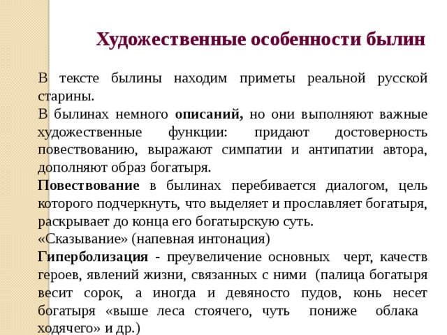 Художественные особенности былин В тексте былины находим приметы реальной русской старины. В былинах немного описаний, но они выполняют важные художественные функции: придают достоверность повествованию, выражают симпатии и антипатии автора, дополняют образ богатыря. Повествование в былинах перебивается диалогом, цель которого подчеркнуть, что выделяет и прославляет богатыря, раскрывает до конца его богатырскую суть. «Сказывание» (напевная интонация) Гиперболизация - преувеличение основных черт, качеств героев, явлений жизни, связанных с ними (палица богатыря весит сорок, а иногда и девяносто пудов, конь несет богатыря «выше леса стоячего, чуть пониже облака ходячего» и др.) 