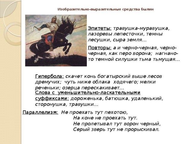 Изобразительно-выразительные средства былин Эпитеты:  травушка-муравушка, лазоревы лепесточки, темны лесушки, сыра земля… Повторы: а и черно-черная, черно-черная, как перо ворона; нагнано-то темной силушки тьма тьмущая… Гипербола: скачет конь богатырский выше лесов дремучих; чуть ниже облака ходячего; мелки реченьки; озерца перескакивает… Слова с уменьшительно-ласкательными суффиксами: дороженька, батюшка, удаленький, сторонушка, травушки… Параллелизм: Не проехать тут пехотою,  На коне не проехать тут.  Не пролетывал тут ворон черный,  Серый зверь тут не прорыскивал. 