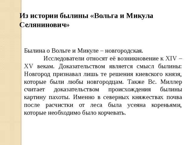 Из истории былины «Вольга и Микула Селянинович» Былина о Вольге и Микуле – новгородская.   Исследователи относят её возникновение к XIV – XV векам. Доказательством является смысл былины: Новгород признавал лишь те решения киевского князя, которые были любы новгородцам. Также Вс. Миллер считает доказательством происхождения былины картину пахоты. Именно в северных княжествах почва после расчистки от леса была усеяна кореньями, которые необходимо было корчевать. 