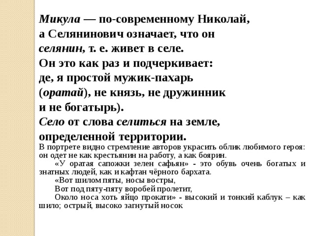 Микула — по-современному Николай, а Селянинович означает, что он селянин , т. е. живет в селе. Он это как раз и подчеркивает: де, я простой мужик-пахарь ( оратай ), не князь, не дружинник и не богатырь). Село от слова селиться на земле, определенной территории. В портрете видно стремление авторов украсить облик любимого героя: он одет не как крестьянин на работу, а как боярин.  «У оратая сапожки зелен сафьян» - это обувь очень богатых и знатных людей, как и кафтан чёрного бархата.  «Вот шилом пяты, носы востры,  Вот под пяту-пяту воробей пролетит,  Около носа хоть яйцо прокати» - высокий и тонкий каблук – как шило; острый, высоко загнутый носок  