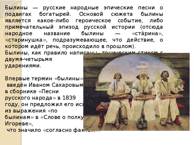Былины — русские народные эпические песни о подвигах богатырей. Основой сюжета былины является какое-либо героическое событие, либо примечательный эпизод русской истории (отсюда народное название былины — «ста́рина», «старинушка», подразумевающее, что действие, о котором идёт речь, происходило в прошлом). Былины, как правило написаны тоническим стихом с двумя-четырьмя ударениями. Впервые термин «былины»  введён Иваном Сахаровым в сборнике «Песни русского народа» в 1839 году, он предложил его исходя из выражения «по былинам» в «Слове о полку Игореве»,  что значило «согласно фактам». 