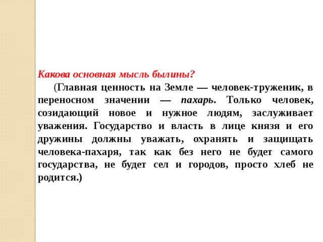Какова основная мысль былины?  ( Главная ценность на Земле — человек-труженик, в переносном значении — пахарь . Только человек, созидающий новое и нужное людям, заслуживает уважения. Государство и власть в лице князя и его дружины должны уважать, охранять и защищать человека-пахаря, так как без него не будет самого государства, не будет сел и городов, просто хлеб не родится.) 
