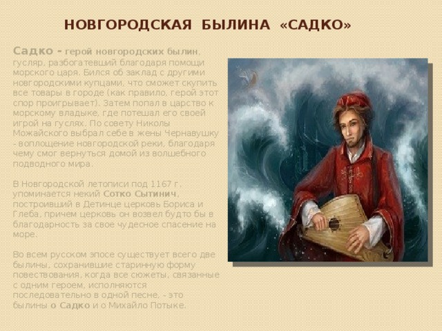 Новгородская Былина «садко» Садко - герой новгородских былин , гусляр, разбогатевший благодаря помощи морского царя. Бился об заклад с другими новгородскими купцами, что сможет скупить все товары в городе (как правило, герой этот спор проигрывает). Затем попал в царство к морскому владыке, где потешал его своей игрой на гуслях. По совету Николы Можайского выбрал себе в жены Чернавушку - воплощение новгородской реки, благодаря чему смог вернуться домой из волшебного подводного мира. В Новгородской летописи под 1167 г. упоминается некий Сотко Сытинич , построивший в Детинце церковь Бориса и Глеба, причем церковь он возвел будто бы в благодарность за свое чудесное спасение на море. Во всем русском эпосе существует всего две былины, сохранившие старинную форму повествования, когда все сюжеты, связанные с одним героем, исполняются последовательно в одной песне, - это былины о Садко и о Михайло Потыке. 