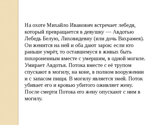 На охоте Михайло Иванович встречает лебедя, который превращается в девушку — Авдотью Лебедь Белую, Лиховидевну (или дочь Вахрамея). Он женится на ней и оба дают зарок: если кто раньше умрёт, то оставшемуся в живых быть похороненным вместе с умершим, в одной могиле. Умирает Авдотья. Потока вместе с её трупом спускают в могилу, на коне, в полном вооружении и с запасом пищи. В могилу является змей. Поток убивает его и кровью убитого оживляет жену. После смерти Потока его жену опускают с ним в могилу. 