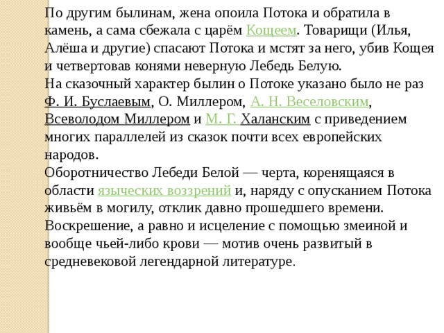 По другим былинам, жена опоила Потока и обратила в камень, а сама сбежала с царём  Кощеем . Товарищи (Илья, Алёша и другие) спасают Потока и мстят за него, убив Кощея и четвертовав конями неверную Лебедь Белую. На сказочный характер былин о Потоке указано было не раз  Ф. И. Буслаевым , О. Миллером,  А. Н. Веселовским ,  Всеволодом Миллером  и  М. Г. Халанским  с приведением многих параллелей из сказок почти всех европейских народов. Оборотничество Лебеди Белой — черта, коренящаяся в области  языческих воззрений  и, наряду с опусканием Потока живьём в могилу, отклик давно прошедшего времени. Воскрешение, а равно и исцеление с помощью змеиной и вообще чьей-либо крови — мотив очень развитый в средневековой легендарной литературе . 